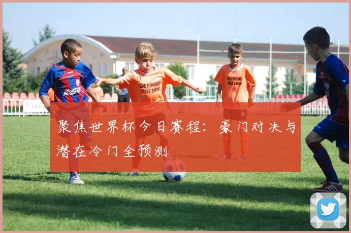 聚焦世界杯今日赛程：豪门对决与潜在冷门全预测