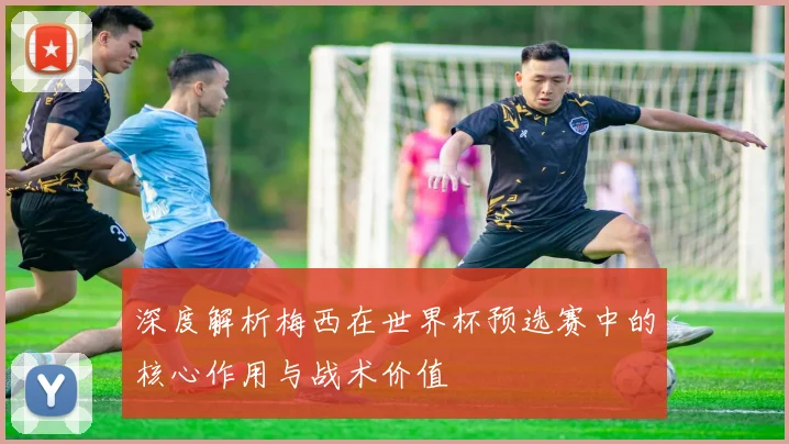 深度解析梅西在世界杯预选赛中的核心作用与战术价值