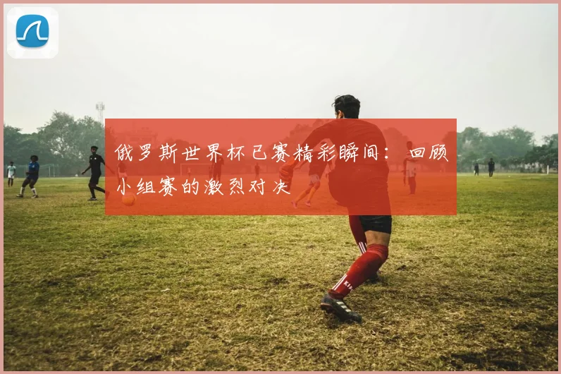 俄罗斯世界杯已赛精彩瞬间：回顾小组赛的激烈对决