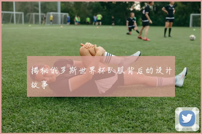 揭秘俄罗斯世界杯队服背后的设计故事