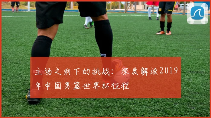 主场之利下的挑战：深度解读2019年中国男篮世界杯征程