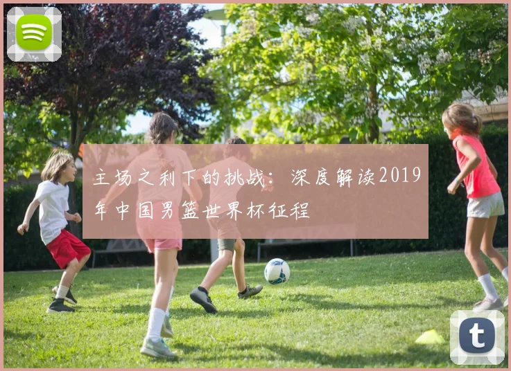 主场之利下的挑战:深度解读2019年中国男篮世界杯征程