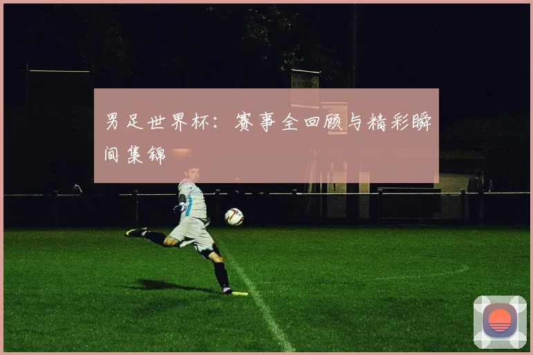 男足世界杯：赛事全回顾与精彩瞬间集锦