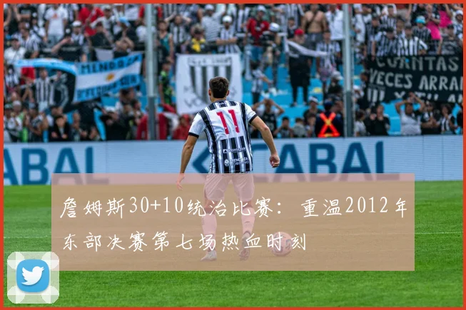 詹姆斯30+10统治比赛：重温2012年东部决赛第七场热血时刻