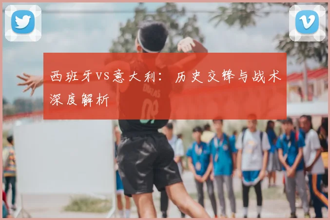 西班牙vs意大利：历史交锋与战术深度解析