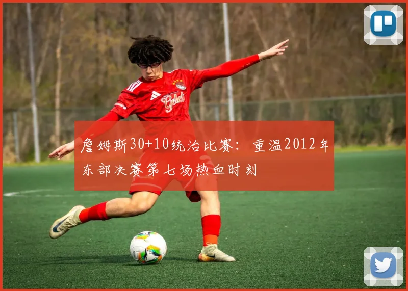 詹姆斯30+10统治比赛：重温2012年东部决赛第七场热血时刻