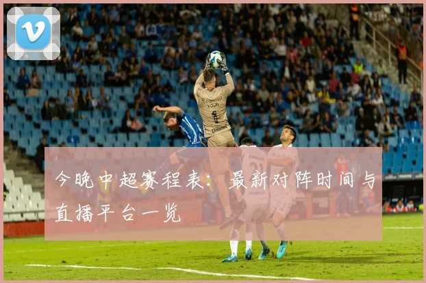 今晚中超赛程表：最新对阵时间与直播平台一览