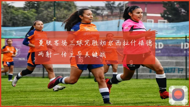 曼联客场三球完胜切尔西拉什福德两射一传主导关键战