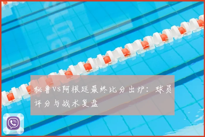 秘鲁vs阿根廷最终比分出炉：球员评分与战术复盘