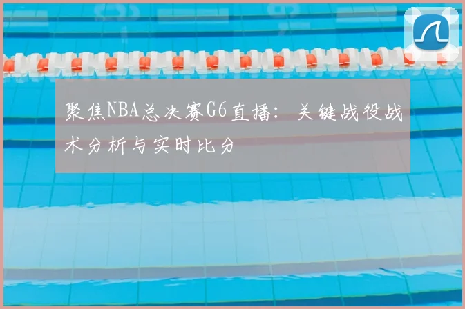 聚焦NBA总决赛G6直播：关键战役战术分析与实时比分