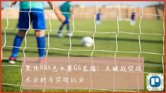 聚焦NBA总决赛G6直播：关键战役战术分析与实时比分
