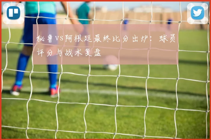 秘鲁vs阿根廷最终比分出炉：球员评分与战术复盘